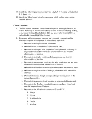 19. Identify the following dermatomes: Cervical 4, 5, 6, 7, 8; Thoracic 4, 10; Lumbar
       4, 5; Sacral 1, 5.
   20. Identify the following peripheral nerve regions: radial, median, ulnar, sciatic,
       common peroneal.


Clinical Objectives
   1. Obtain a relevant history for complaints relating to the neurological system, to
      include the history of present illness (HPI), relevant past medical history (PMH) ,
      social history (SH) and family history (FH) and review of system(s) (ROS) as
      outlined in Bickley and H&P Plus Booklet.
   2. The student will demonstrate a complete and systematic examination of the
      neurological system by completion of the following objectives:
           a. Demonstrate a complete mental status exam
           b. Demonstrate the examination of cranial nerves I-XII.
           c. Demonstrate testing for pain, temperature, and light touch evaluating all
              major dermatomes of the upper and lower extremities and describe
              abnormalities of function.
           d. Demonstrate testing for position and vibratory sense and describe
              abnormalities of function.
           e. Demonstrate stereognosis, graphesthesia, point localization and two point
              discrimination and describe abnormalities of function.
           f. Demonstrate assessment of muscle mass and describe abnormalities noted.
           g. Demonstrate range of motion of all major joints of the neck, extremities,
              and back.
           h. Demonstrate muscle strength testing in all major muscle groups of the
              neck and extremities.
           i. Demonstrate assessment of gait including as assessment of tandem gait.
           j. Demonstrate the Romberg exam (with eyes open and eyes closed) and
              describe abnormalities of function.
           k. Demonstrate the following deep tendon reflexes (DTRs):
                  1. Biceps
                  2. Triceps
                  3. Brachioradialis
                  4. Patellar
                  5. Achilles
 