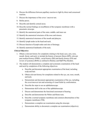 6. Discuss the difference between papillary reaction to light by direct and consensual
      reaction.
   7. Discuss the importance of the cover / uncover test.
   8. Define ptosis.
   9. Describe and identify corneal arcus.
   10. Describe normal findings on insufflation of the tympanic membrane with a
       pneumatic otoscope.
   11. Identify the anatomical parts of the outer, middle, and inner ear.
   12. Identify the anatomical structures of the nose and sinuses.
   13. Identify anatomical structures of the mouth and pharynx.
   14. Identify lymph nodes in the head and neck.
   15. Discuss function of lymph nodes and sites of drainage.
   16. Identify anatomical landmarks of the neck.
Clinical Objectives
   1. Obtain a relevant history for complaints relating to the head, eyes, ears, nose,
      mouth. throat, and neck, to include the history of present illness (HPI), relevant
      past medical history (PMH) , social history (SH) and family history (FH) and
      review of system(s) (ROS) as outlined in Bickley and H&P Plus Booklet.
   2. The student will demonstrate a complete and systematic examination of the head
      and neck by completion of the following objectives:
          a. Describe and document appropriate examination of the head, including
             scalp and hair.
          b. Obtain relevant history for complaints related to the eye, ear, nose, mouth,
             and neck.
          c. Demonstrate and document appropriate examination of the eye, including
             the cover/uncover test and screening of visual fields by confrontation.
          d. Describe the steps to use an ophthalmoscope.
          e. Demonstrate skill in the use of the ophthalmoscope.
          f. Discuss and demonstrate the functional assessment of hearing.
          g. Describe and demonstrate the Weber and Rinne tests.
          h. Describe a normal tympanic membrane and common abnormalities of the
             tympanic membrane (TM).
          i. Demonstrate a complete ear examination using the otoscope.
          j. Demonstrate ability to document a complete ear examination (objective).
 
