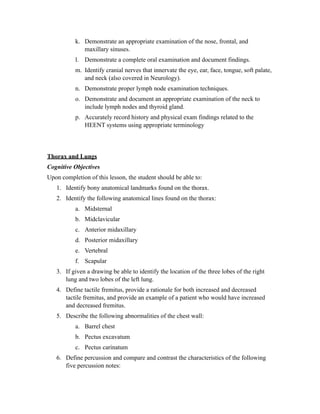 k. Demonstrate an appropriate examination of the nose, frontal, and
              maxillary sinuses.
           l. Demonstrate a complete oral examination and document findings.
           m. Identify cranial nerves that innervate the eye, ear, face, tongue, soft palate,
              and neck (also covered in Neurology).
           n. Demonstrate proper lymph node examination techniques.
           o. Demonstrate and document an appropriate examination of the neck to
              include lymph nodes and thyroid gland.
           p. Accurately record history and physical exam findings related to the
              HEENT systems using appropriate terminology




Thorax and Lungs
Cognitive Objectives
Upon completion of this lesson, the student should be able to:
   1. Identify bony anatomical landmarks found on the thorax.
   2. Identify the following anatomical lines found on the thorax:
           a. Midsternal
           b. Midclavicular
           c. Anterior midaxillary
           d. Posterior midaxillary
           e. Vertebral
           f. Scapular
   3. If given a drawing be able to identify the location of the three lobes of the right
      lung and two lobes of the left lung.
   4. Define tactile fremitus, provide a rationale for both increased and decreased
      tactile fremitus, and provide an example of a patient who would have increased
      and decreased fremitus.
   5. Describe the following abnormalities of the chest wall:
           a. Barrel chest
           b. Pectus excavatum
           c. Pectus carinatum
   6. Define percussion and compare and contrast the characteristics of the following
      five percussion notes:
 