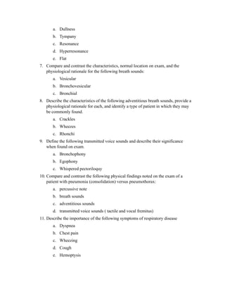 a. Dullness
       b. Tympany
       c. Resonance
       d. Hyperresonance
       e. Flat
7. Compare and contrast the characteristics, normal location on exam, and the
   physiological rationale for the following breath sounds:
       a. Vesicular
       b. Bronchovesicular
       c. Bronchial
8. Describe the characteristics of the following adventitious breath sounds, provide a
   physiological rationale for each, and identify a type of patient in which they may
   be commonly found.
       a. Crackles
       b. Wheezes
       c. Rhonchi
9. Define the following transmitted voice sounds and describe their significance
   when found on exam.
       a. Bronchophony
       b. Egophony
       c. Whispered pectoriloquy
10. Compare and contrast the following physical findings noted on the exam of a
    patient with pneumonia (consolidation) versus pneumothorax:
       a. percussive note
       b. breath sounds
       c. adventitious sounds
       d. transmitted voice sounds ( tactile and vocal fremitus)
11. Describe the importance of the following symptoms of respiratory disease
       a. Dyspnea
       b. Chest pain
       c. Wheezing
       d. Cough
       e. Hemoptysis
 