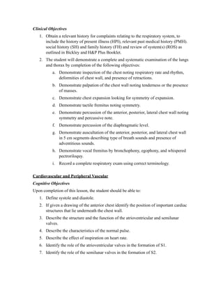 Clinical Objectives
   1. Obtain a relevant history for complaints relating to the respiratory system, to
      include the history of present illness (HPI), relevant past medical history (PMH).
      social history (SH) and family history (FH) and review of system(s) (ROS) as
      outlined in Bickley and H&P Plus Booklet.
   2. The student will demonstrate a complete and systematic examination of the lungs
      and thorax by completion of the following objectives:
           a. Demonstrate inspection of the chest noting respiratory rate and rhythm,
              deformities of chest wall, and presence of retractions.
           b. Demonstrate palpation of the chest wall noting tenderness or the presence
              of masses.
           c. Demonstrate chest expansion looking for symmetry of expansion.
           d. Demonstrate tactile fremitus noting symmetry.
           e. Demonstrate percussion of the anterior, posterior, lateral chest wall noting
              symmetry and percussive note.
           f. Demonstrate percussion of the diaphragmatic level.
           g. Demonstrate auscultation of the anterior, posterior, and lateral chest wall
              in 5 cm segments describing type of breath sounds and presence of
              adventitious sounds.
           h. Demonstrate vocal fremitus by bronchophony, egophony, and whispered
              pectroriloquy.
           i. Record a complete respiratory exam using correct terminology.

Cardiovascular and Peripheral Vascular
Cognitive Objectives
Upon completion of this lesson, the student should be able to:
   1. Define systole and diastole.
   2. If given a drawing of the anterior chest identify the position of important cardiac
      structures that lie underneath the chest wall.
   3. Describe the structure and the function of the atrioventricular and semilunar
      valves.
   4. Describe the characteristics of the normal pulse.
   5. Describe the effect of inspiration on heart rate.
   6. Identify the role of the atrioventricular valves in the formation of S1.
   7. Identify the role of the semilunar valves in the formation of S2.
 