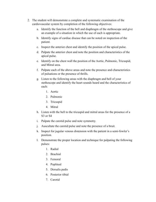 2. The student will demonstrate a complete and systematic examination of the
   cardiovascular system by completion of the following objectives:
       a. Identify the function of the bell and diaphragm of the stethoscope and give
          an example of a situation in which the use of each is appropriate.
       b. Identify signs of cardiac disease that can be noted on inspection of the
          patient.
       c. Inspect the anterior chest and identify the position of the apical pulse.
       d. Palpate the anterior chest and note the position and characteristics of the
          apical pulse.
       e. Identify on the chest wall the position of the Aortic, Pulmonic, Tricuspid,
          and Mitral area.
       f. Palpate each of the above areas and note the presence and characteristics
          of pulsations or the presence of thrills.
       g. Listen to the following areas with the diaphragm and bell of your
          stethoscope and identify the heart sounds heard and the characteristics of
          each:
              1. Aortic
              2. Pulmonic
              3. Tricuspid
              4. Mitral
       h. Listen with the bell to the tricuspid and mitral areas for the presence of a
          S3 or S4
       i. Palpate the carotid pulse and note symmetry.
       j. Auscultate the carotid pulse and note the presence of a bruit.
       k. Inspect for jugular venous distension with the patient in a semi-fowler’s
          position.
       l. Demonstrate the proper location and technique for palpating the following
          pulses:
              1. Radial
              2. Brachial
              3. Femoral
              4. Popliteal
              5. Dorsalis pedis
              6. Posterior tibial
              7. Carotid
 