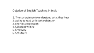 Objctive of English Teaching in India
1. The competence to understand what they hear
2. Ability to read with comprehension
3. Effortless expression
4. Coherent writing
5. Creativity
6. Sensitivity
 