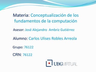 Materia: Conceptualización de los fundamentos de la computación Asesor: José Alejandro  Ambriz Gutiérrez Alumno: Carlos Ulises Robles Arreola Grupo: 76122 CRN: 76122 