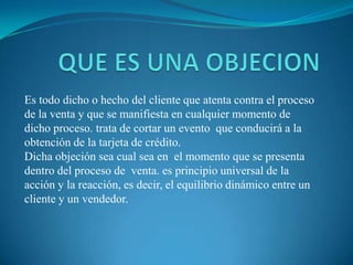 QUE ES UNA OBJECIONEs todo dicho o hecho del cliente que atenta contra el proceso de la venta y que se manifiesta en cualquier momento de dicho proceso. trata de cortar un evento  que conducirá a la obtención de la tarjeta de crédito.Dicha objeción sea cual sea en  el momento que se presenta dentro del proceso de  venta. es principio universal de la acción y la reacción, es decir, el equilibrio dinámico entre un cliente y un vendedor. 