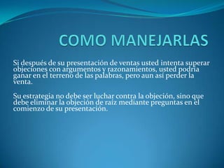 COMO MANEJARLASSi después de su presentación de ventas usted intenta superar objeciones con argumentos y razonamientos, usted podría ganar en el terreno de las palabras, pero aun así perder la venta.Su estrategia no debe ser luchar contra la objeción, sino que debe eliminar la objeción de raíz mediante preguntas en el comienzo de su presentación.