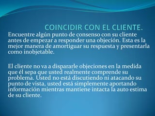 COINCIDIR CON EL CLIENTE.Encuentre algún punto de consenso con su cliente antes de empezar a responder una objeción. Esta es la mejor manera de amortiguar su respuesta y presentarla como inobjetable. El cliente no va a dispararle objeciones en la medida que él sepa que usted realmente comprende su problema. Usted no está discutiendo ni atacando su punto de vista, usted está simplemente aportando información mientras mantiene intacta la auto estima de su cliente.