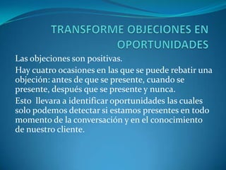  Tercero: le da a usted un poco de tiempo para pensar lo que va a responder.ACLARANDO OBJECIONES Objeciones que se expresan no representan en verdad las dudas y temores que subyacen en la mente de los clientes. En algunos casos, los mismos clientes no están seguros acerca de la naturaleza de sus objeciones, o tal vez simplemente no han podido expresar verbalmente sus dudas y temores de manera que el vendedor pudiera comprenderlas plenamente.También es posible que el cliente sienta temor de formularle su verdadera objeción ya sea por pudor, o por sentir que podría ser descortés con usted, por lo que produce un filtro entre lo que en realidad piensa y lo que le dice. 