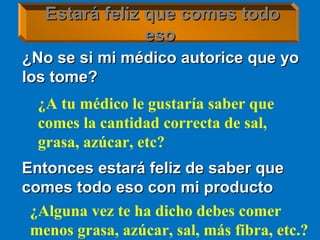 ¿No se si mi médico autorice que yo¿No se si mi médico autorice que yo
los tome?los tome?
Estará feliz que comes todoEstará feliz que comes todo
esoeso
Entonces estará feliz de saber queEntonces estará feliz de saber que
comes todo eso con mi productocomes todo eso con mi producto
¿Alguna vez te ha dicho debes comer
menos grasa, azúcar, sal, más fibra, etc.?
¿A tu médico le gustaría saber que
comes la cantidad correcta de sal,
grasa, azúcar, etc?
 