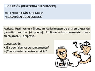 OBJECIÓN (DESCONFIA DEL SERVICIO)
¿LO ENTREGARÁN A TIEMPO?
¿LLEGARÁ EN BUEN ESTADO?
Actitud: Testimonios válidos, venda la imagen de una empresa, dé
garantías escritas (si puede). Explique exhaustivamente como
trabajan en su empresa.
Contestación:
¿En qué fallamos concretamente?
¿Conoce usted nuestro servicio?
 