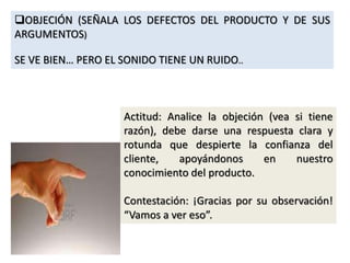 OBJECIÓN (SEÑALA LOS DEFECTOS DEL PRODUCTO Y DE SUS
ARGUMENTOS)
SE VE BIEN… PERO EL SONIDO TIENE UN RUIDO..
Actitud: Analice la objeción (vea si tiene
razón), debe darse una respuesta clara y
rotunda que despierte la confianza del
cliente, apoyándonos en nuestro
conocimiento del producto.
Contestación: ¡Gracias por su observación!
“Vamos a ver eso”.
 
