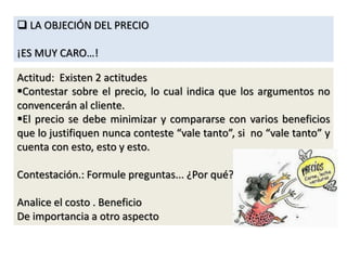  LA OBJECIÓN DEL PRECIO
¡ES MUY CARO…!
Actitud: Existen 2 actitudes
Contestar sobre el precio, lo cual indica que los argumentos no
convencerán al cliente.
El precio se debe minimizar y compararse con varios beneficios
que lo justifiquen nunca conteste “vale tanto”, si no “vale tanto” y
cuenta con esto, esto y esto.
Contestación.: Formule preguntas... ¿Por qué?
Analice el costo . Beneficio
De importancia a otro aspecto
 