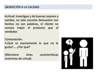OBJECIÓN A LA CALIDAD
Actitud: Investigue y de buenas razones a
cambio, no solo escuche demuestre con
hechos no con palabras, el cliente no
conoce mejor el producto que el
vendedor.
Contestación:
¿Qué es exactamente lo que no le
gusta?.....¿Por qué?
(Mencione otras características
sinónimas de virtud)
 