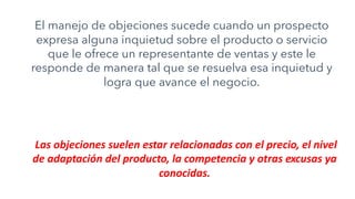 El manejo de objeciones sucede cuando un prospecto
expresa alguna inquietud sobre el producto o servicio
que le ofrece un representante de ventas y este le
responde de manera tal que se resuelva esa inquietud y
logra que avance el negocio.
Las objeciones suelen estar relacionadas con el precio, el nivel
de adaptación del producto, la competencia y otras excusas ya
conocidas.
 