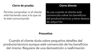 Cierre de prueba
Permite comprobar si el cliente
está hacienda caso a lo que se
le está comunicando
Cierre directo
Se usa cuando el cliente está
convencido sobre los beneficios
del product/servicio y tiene deseos
de adquirirlo
Presuntivo
Cuando el cliente duda sobre pequeños detalles del
producto/servicio aunque esté convencido de los beneficios
del mismo. Requiere de una demostrción o reafirmación
 