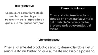 Interpretativo
Se usa para cerrar la venta de
una forma directa pero
transmitiendo la impresión de
que el cliente quiere comprar
Cierre de balance
Cuando el cliente está indeciso,
consiste en enumerar las ventajas
del producto/servicio y contar
brevemente las desventajas del
mismo
Cierre de deseo
Privar al cliente del product o servicio, desarrollando en él un
sentimiento de frustación que aumente el deseo de poseerlo
 