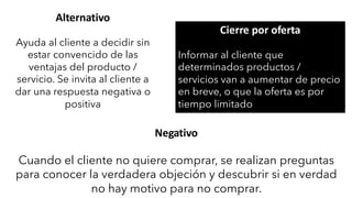 Alternativo
Ayuda al cliente a decidir sin
estar convencido de las
ventajas del producto /
servicio. Se invita al cliente a
dar una respuesta negativa o
positiva
Cierre por oferta
Informar al cliente que
determinados productos /
servicios van a aumentar de precio
en breve, o que la oferta es por
tiempo limitado
Negativo
Cuando el cliente no quiere comprar, se realizan preguntas
para conocer la verdadera objeción y descubrir si en verdad
no hay motivo para no comprar.
 