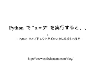 ~  Python  でオブジェクトがどのように生成されるか  ~ Python  で “ a = 3”  を実行すると、、、 http://www.cafechantant.com/blog/ 