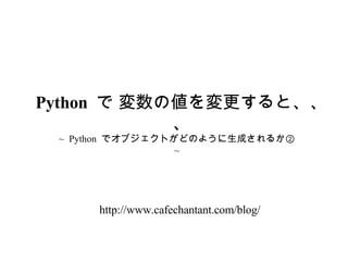 ~  Python  でオブジェクトがどのように生成されるか②  ~ Python  で 変数の値を変更すると、、、 http://www.cafechantant.com/blog/ 