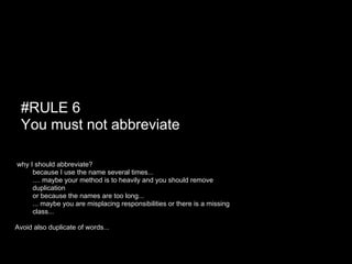 #RULE 6
  You must not abbreviate

why I should abbreviate?
 ● because I use the name several times...
 ● .... maybe your method is to heavily and you should remove
     duplication
 ● or because the names are too long...
 ● ... maybe you are misplacing responsibilities or there is a missing
     class...

Avoid also duplicate of words...
 