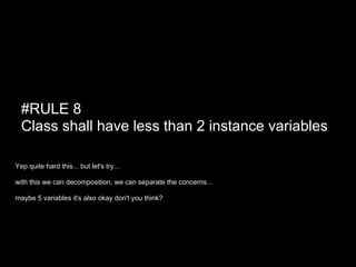 #RULE 8
  Class shall have less than 2 instance variables

Yep quite hard this... but let's try...

with this we can decomposition, we can separate the concerns...

maybe 5 variables it's also okay don't you think?
 