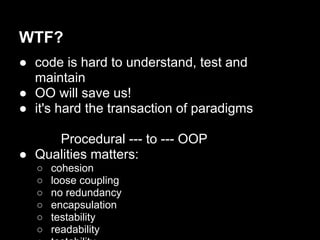 WTF?
● code is hard to understand, test and
  maintain
● OO will save us!
● it's hard the transaction of paradigms

     Procedural --- to --- OOP
● Qualities matters:
   ○   cohesion
   ○   loose coupling
   ○   no redundancy
   ○   encapsulation
   ○   testability
   ○   readability
 