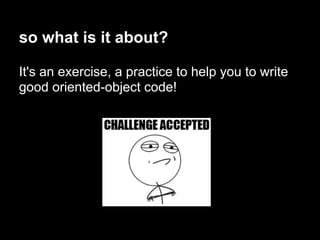 so what is it about?

It's an exercise, a practice to help you to write
good oriented-object code!
 