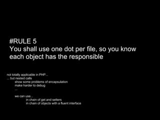 #RULE 5
 You shall use one dot per file, so you know
 each object has the responsible

not totally applicable in PHP...
... but nested calls
  ● show some problems of encapsulation
       make harder to debug
       ...

 ●   we can use...
            in chain of get and setters
            in chain of objects with a fluent interface
 