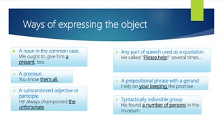 Ways of expressing the object
 A noun in the common case.
We ought to give him a
present, too.
 A pronoun
You know them all.
 A substantivized adjective or
participle
He always championed the
unfortunate.
 Any part of speech used as a quotation.
He called “Please,help!” several times...
 A prepositional phrase with a gerund
I rely on your keeping the promise.
 Syntactically indivisible group
He found a number of persons in the
museum.
 