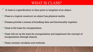 WHAT IS CLASS?
 A class is a specification or blue print or template of an object.
 Class is a logical construct; an object has physical reality.
 Classes provide a means of bundling data and functionality together.
 Class is the base for encapsulation.
 Class will act as the base for encapsulation and implement the concept of
encapsulation through objects.
 Class contains variables and methods.
 