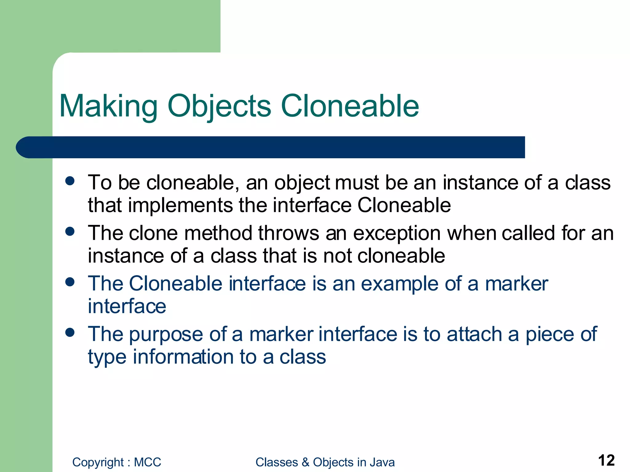 Making Objects Cloneable To be cloneable, an object must be an instance of a class that implements the interface Cloneable The clone method throws an exception when called for an instance of a class that is not cloneable The Cloneable interface is an example of a marker interface The purpose of a marker interface is to attach a piece of type information to a class 