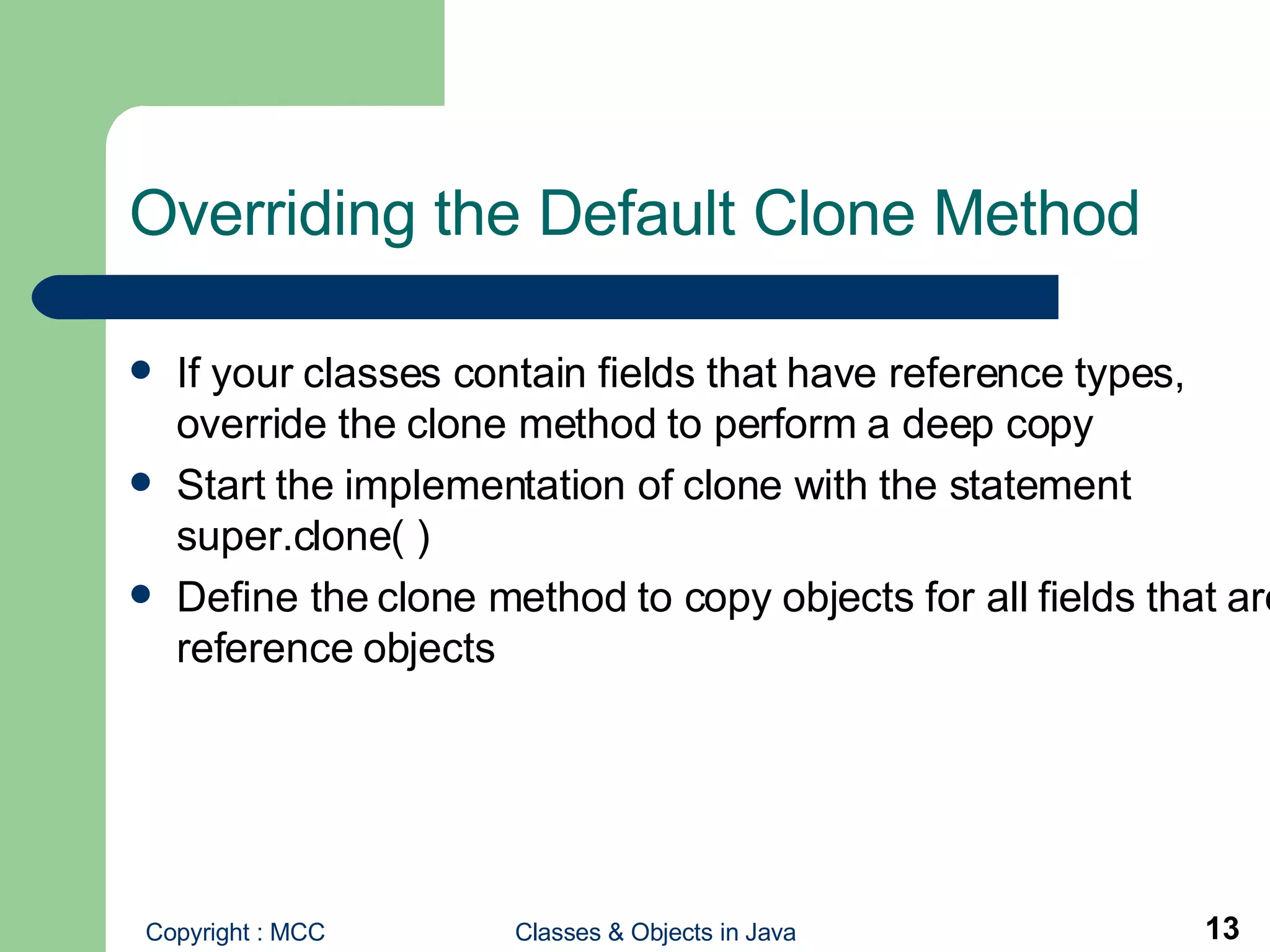 Overriding the Default Clone Method If your classes contain fields that have reference types, override the clone method to perform a deep copy Start the implementation of clone with the statement super.clone( ) Define the clone method to copy objects for all fields that are reference objects 