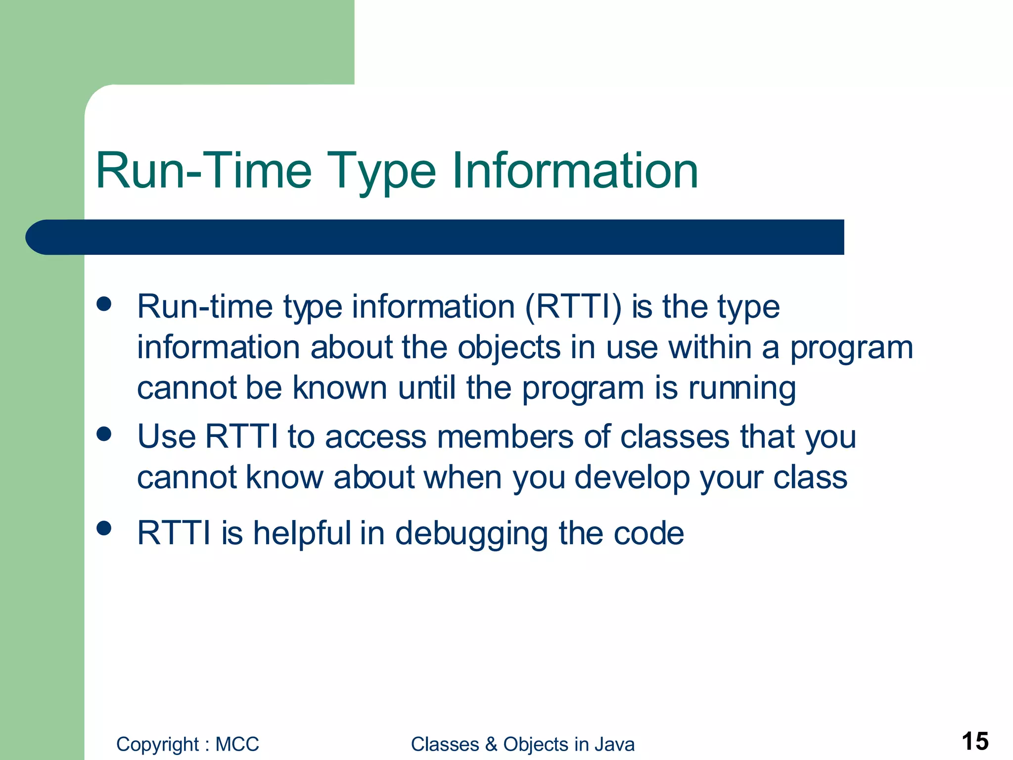Run-Time Type Information Run-time type information (RTTI) is the type information about the objects in use within a program cannot be known until the program is running Use RTTI to access members of classes that you cannot know about when you develop your class RTTI is helpful in debugging the code   