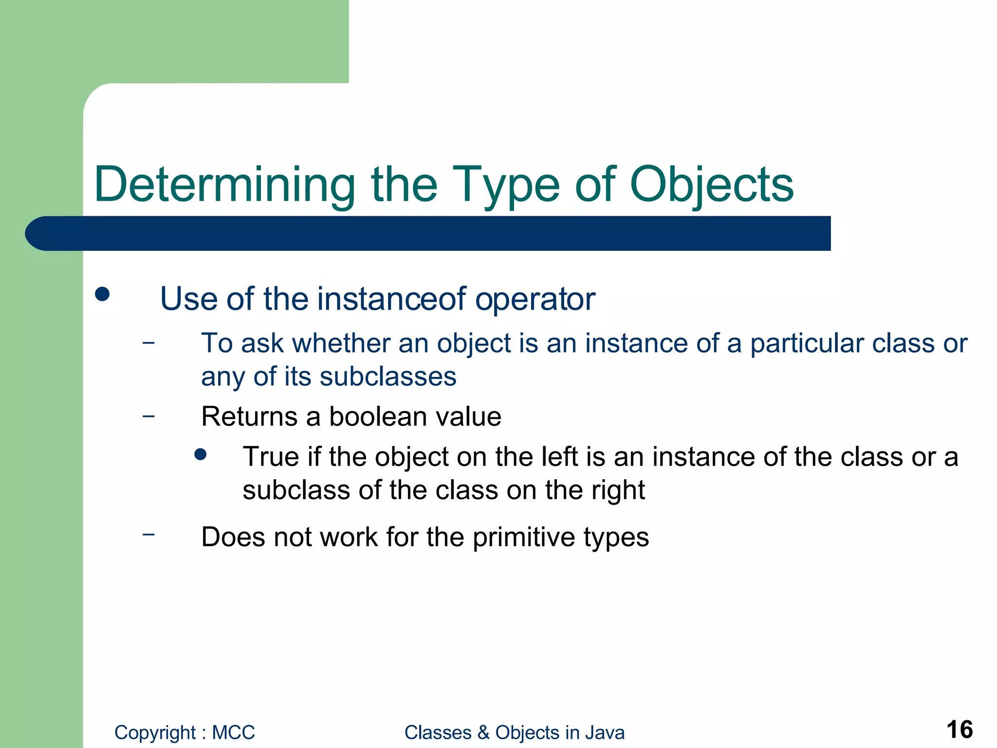 Determining the Type of Objects Use of the instanceof operator   To ask whether an object is an instance of a particular class or any of its subclasses Returns a boolean value True if the object on the left is an instance of the class or a subclass of the class on the right Does not work for the primitive types   