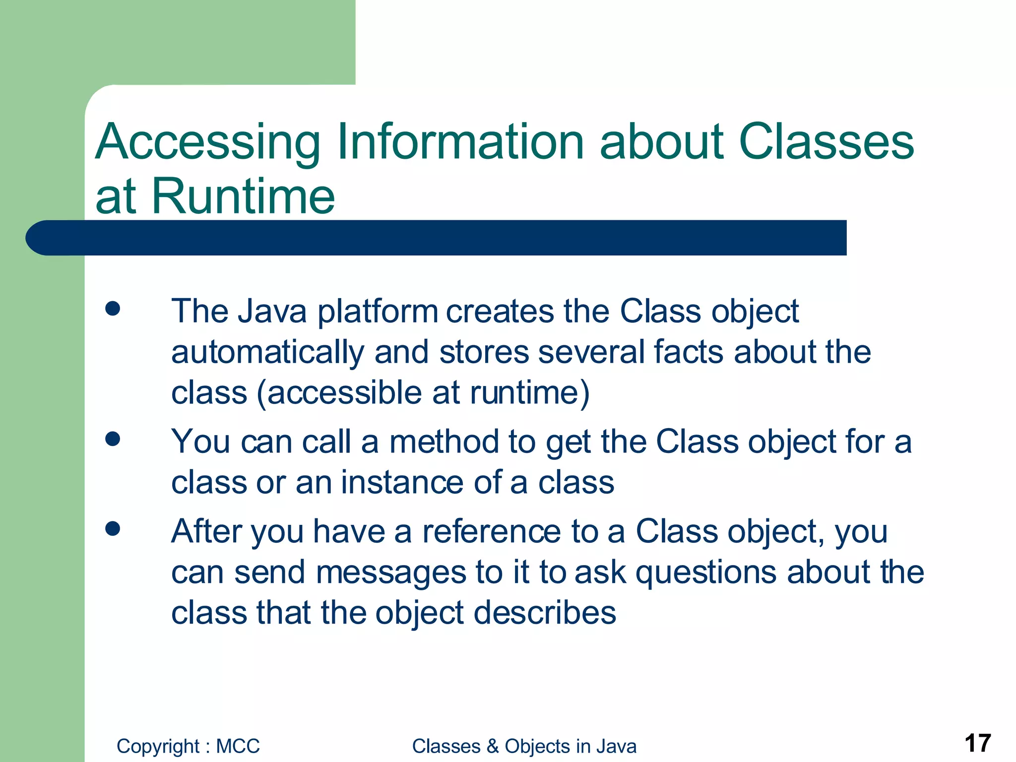 Accessing Information about Classes at Runtime The Java platform creates the Class object automatically and stores several facts about the class (accessible at runtime) You can call a method to get the Class object for a class or an instance of a class After you have a reference to a Class object, you can send messages to it to ask questions about the class that the object describes 