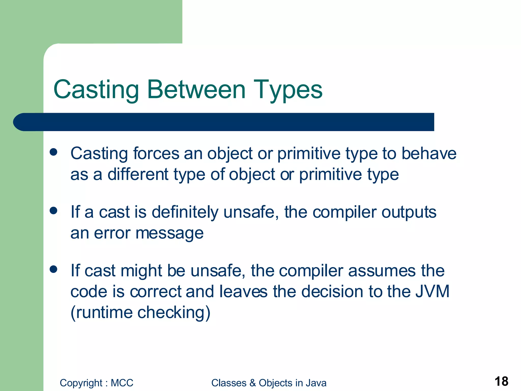 Casting Between Types Casting forces an object or primitive type to behave as a different type of object or primitive type If a cast is definitely unsafe, the compiler outputs an error message If cast might be unsafe, the compiler assumes the code is correct and leaves the decision to the JVM (runtime checking) 