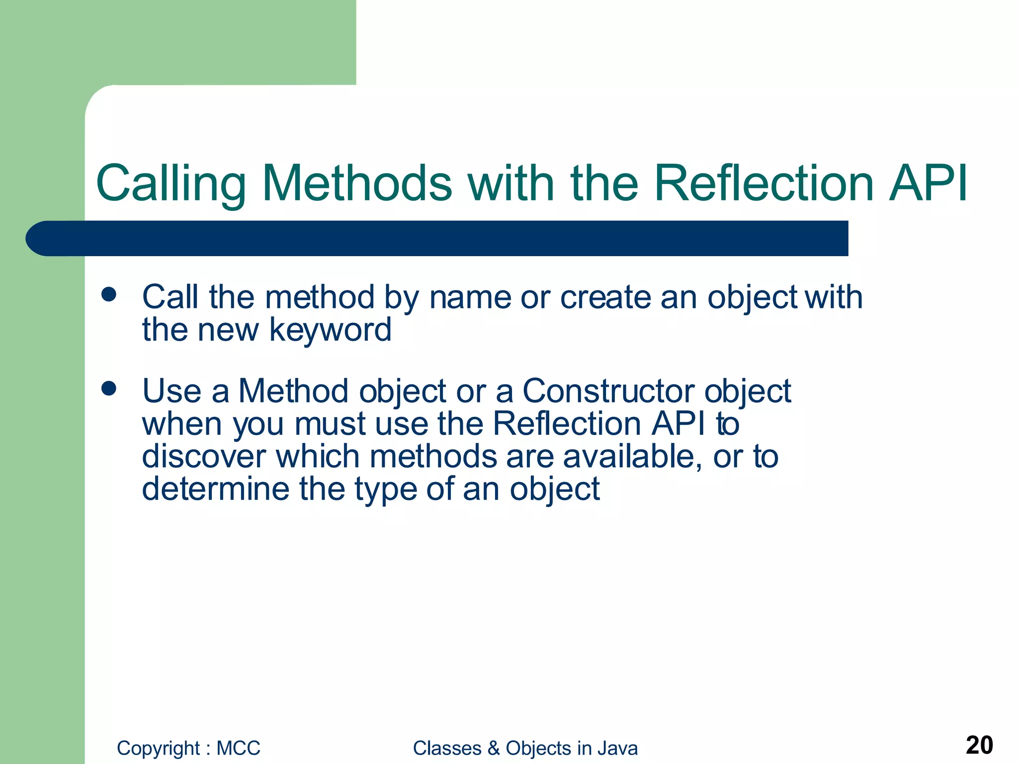Calling Methods with the Reflection API  Call the method by name or create an object with the new keyword Use a Method object or a Constructor object when you must use the Reflection API to discover which methods are available, or to determine the type of an object 