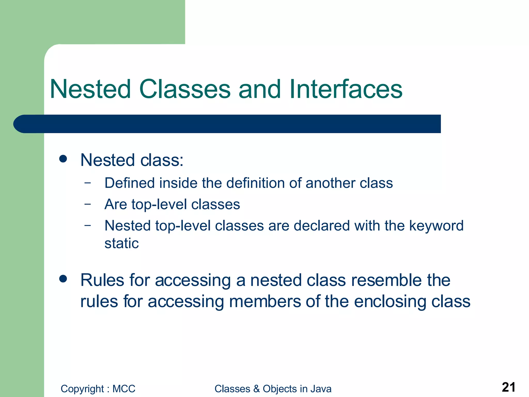 Nested Classes and Interfaces  Nested class: Defined inside the definition of another class Are top-level classes Nested top-level classes are declared with the keyword static Rules for accessing a nested class resemble the rules for accessing members of the enclosing class 