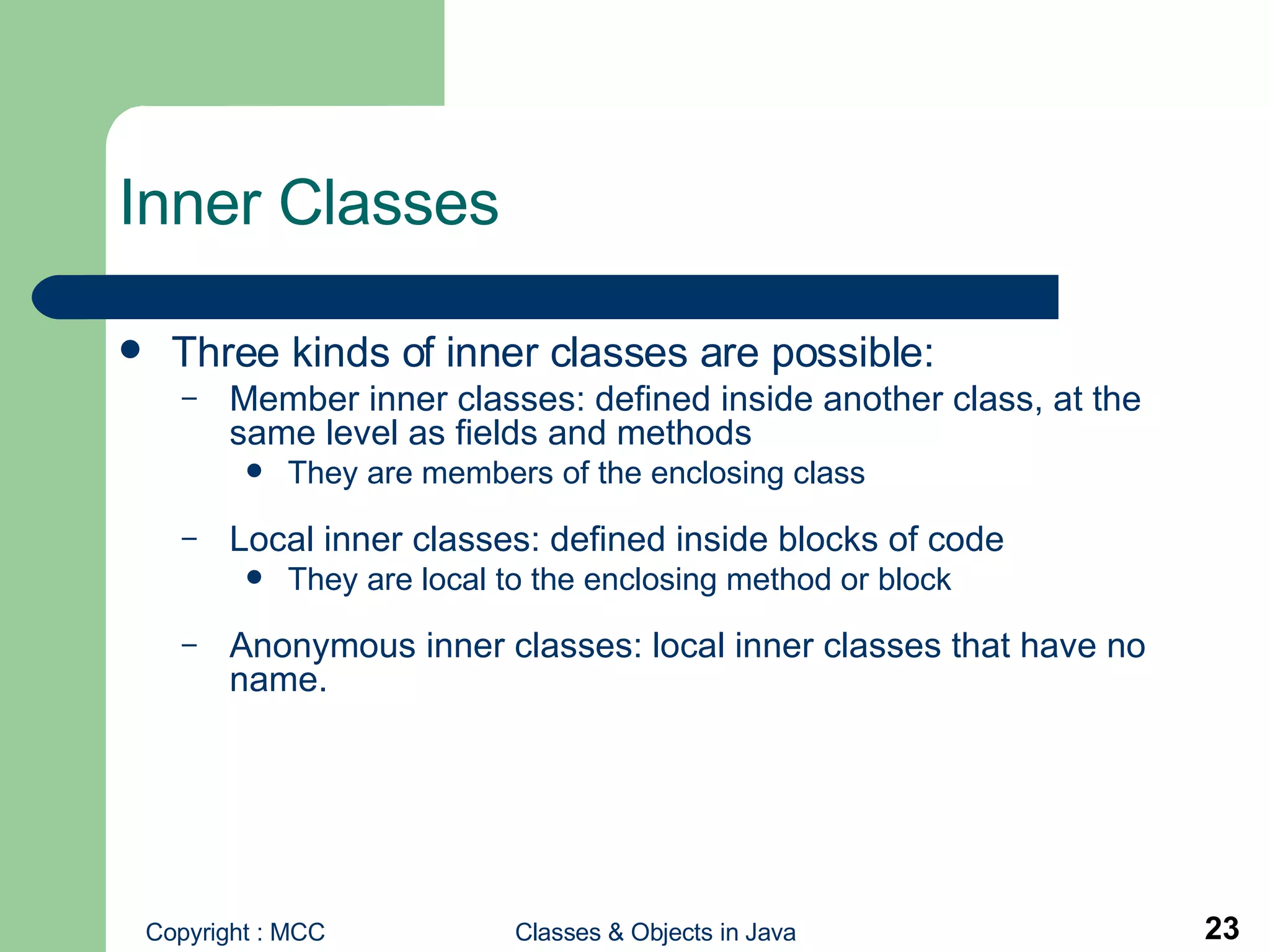 Inner Classes  Three kinds of inner classes are possible: Member inner classes:   defined inside another class, at the same level as fields and methods They are members of the enclosing class Local inner classes:   defined inside blocks of code They are local to the enclosing method or block Anonymous inner classes: local inner classes that have no name.  