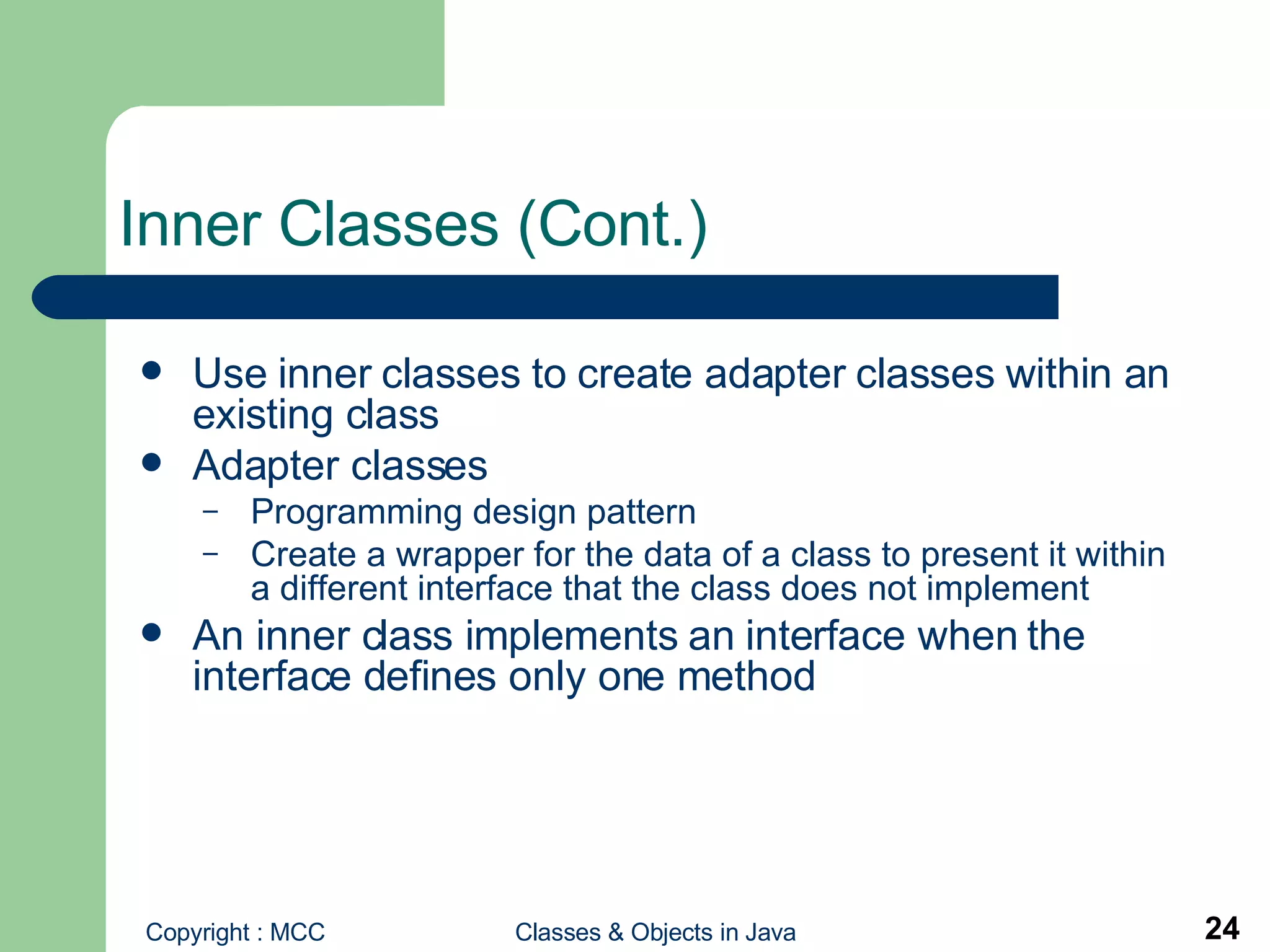 Inner Classes (Cont.) Use inner classes to create adapter classes   within an existing class  Adapter classes Programming design pattern  Create a wrapper for the data of a class to present it within a different interface that the class does not implement An inner class implements an interface when the interface defines only one method 