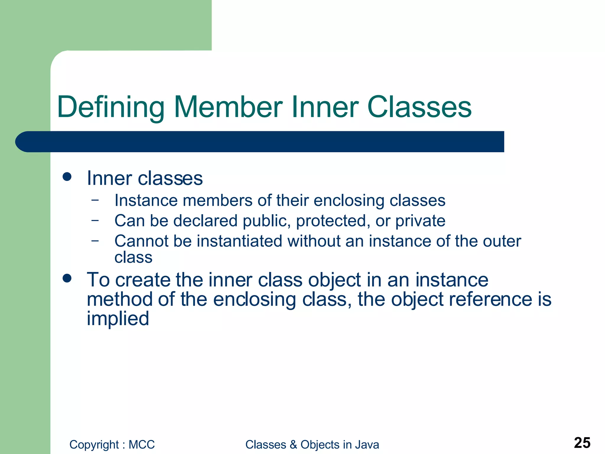 Defining Member Inner Classes Inner classes Instance members of their enclosing classes Can be declared public, protected, or private Cannot be instantiated without an instance of the outer class To create the inner class object in an instance method of the enclosing class, the object reference is implied 
