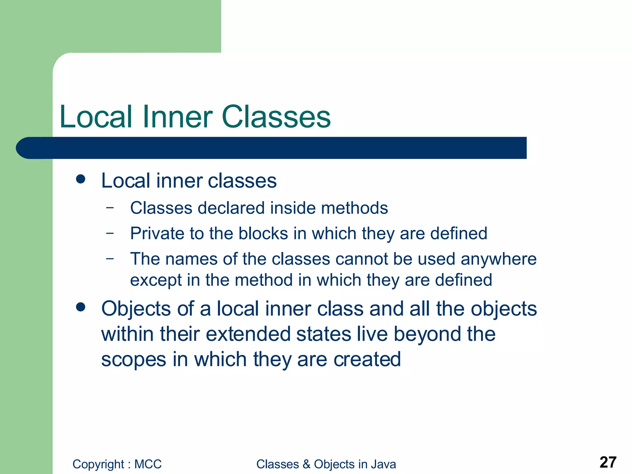 Local Inner Classes Local inner classes Classes declared inside methods Private to the blocks in which they are defined The names of the classes cannot be used anywhere except in the method in which they are defined Objects of a local inner class and all the objects within their extended states live beyond the scopes in which they are created   