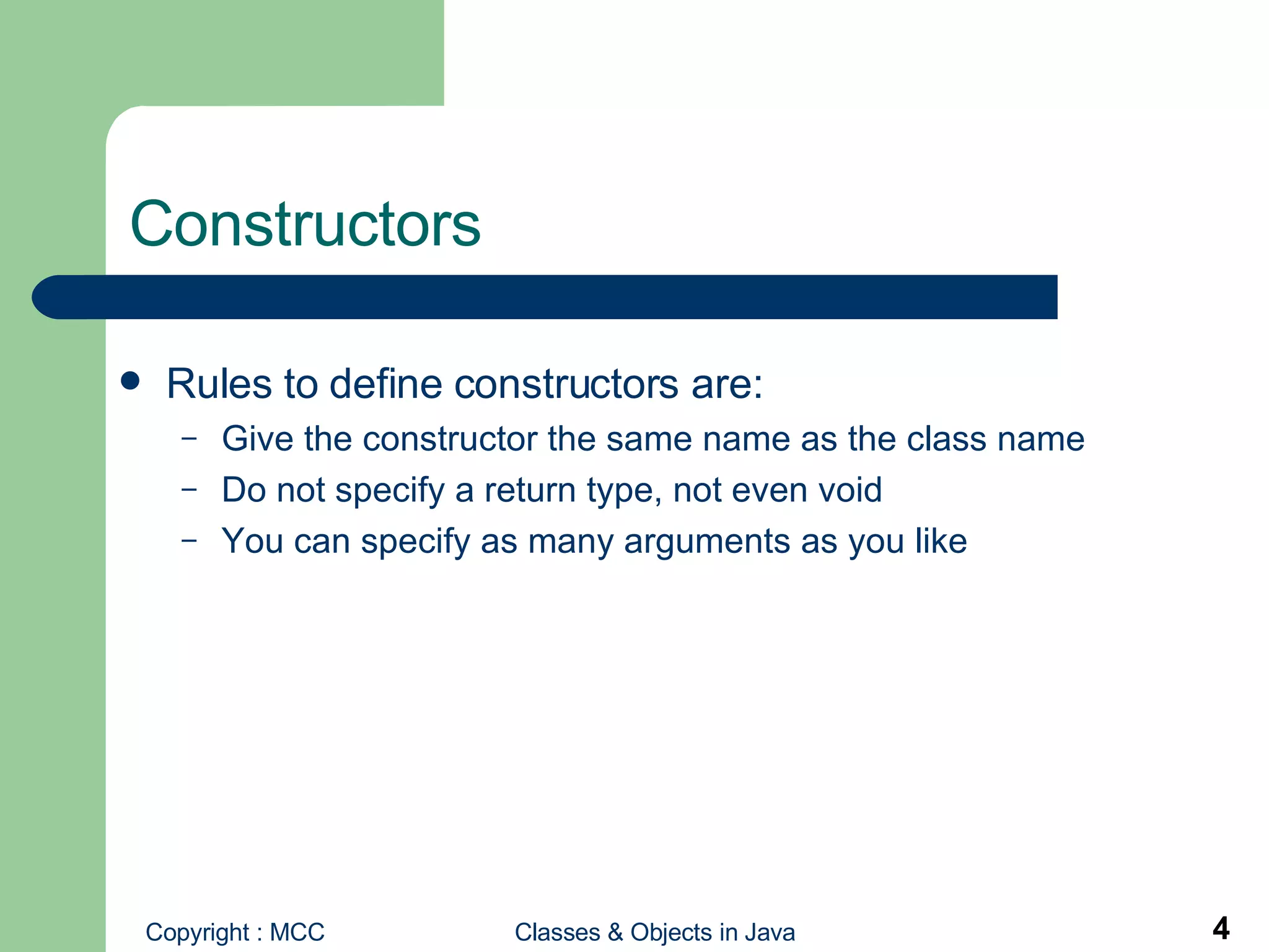 Constructors Rules to define constructors are: Give the constructor the same name as the class name Do not specify a return type, not even void You can specify as many arguments as you like 