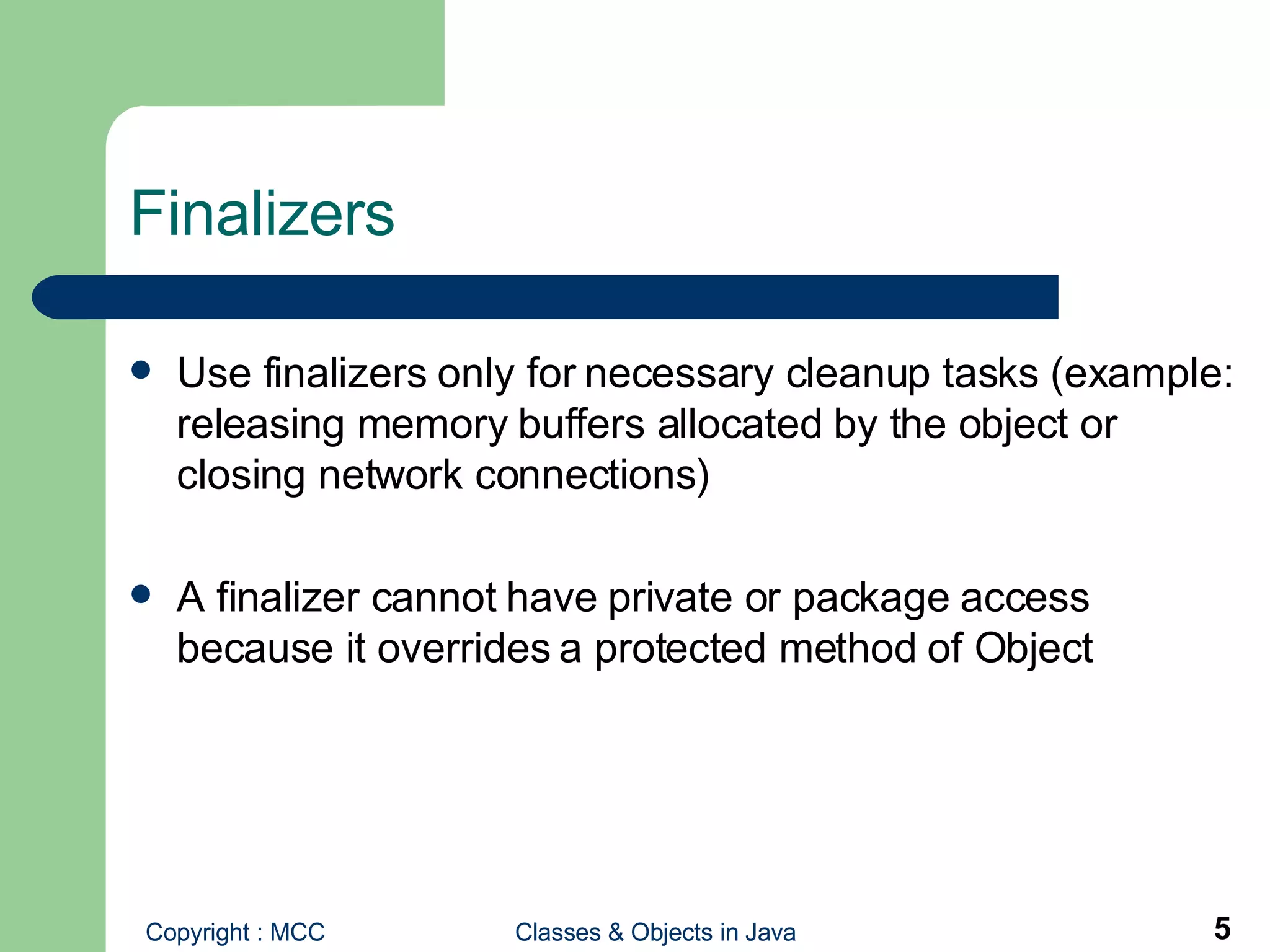 Finalizers Use finalizers only for necessary cleanup tasks (example: releasing memory buffers allocated by the object or closing network connections) A finalizer cannot have private or package access because it overrides a protected method of Object 