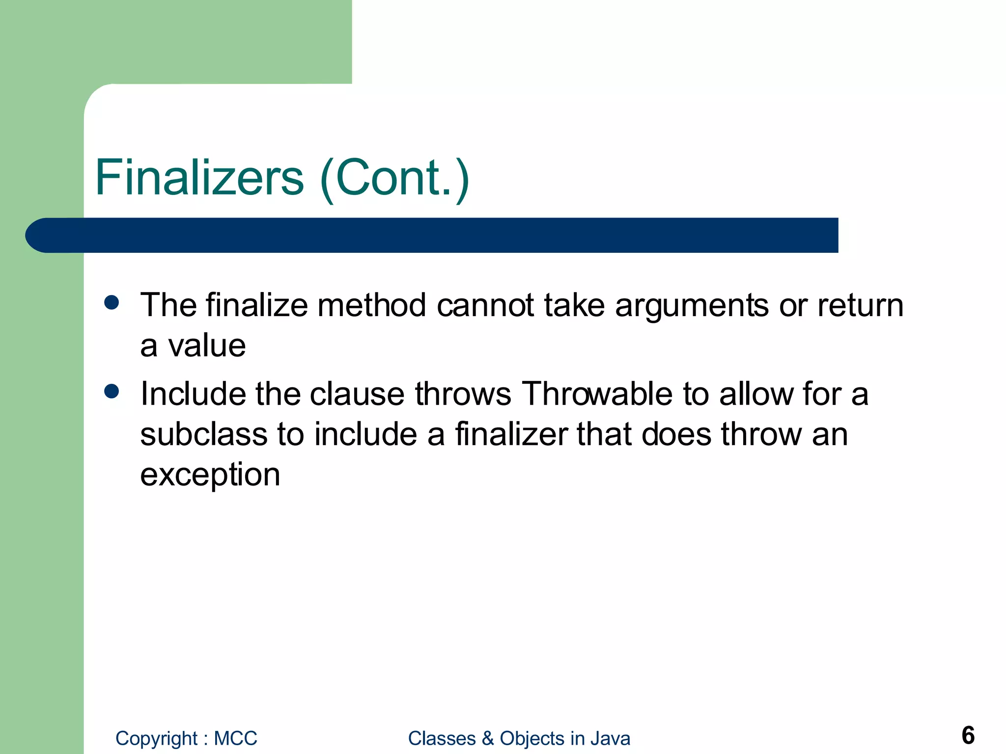 Finalizers (Cont.) The finalize method cannot take arguments or return a value Include the clause throws Throwable to allow for a subclass to include a finalizer that does throw an exception 