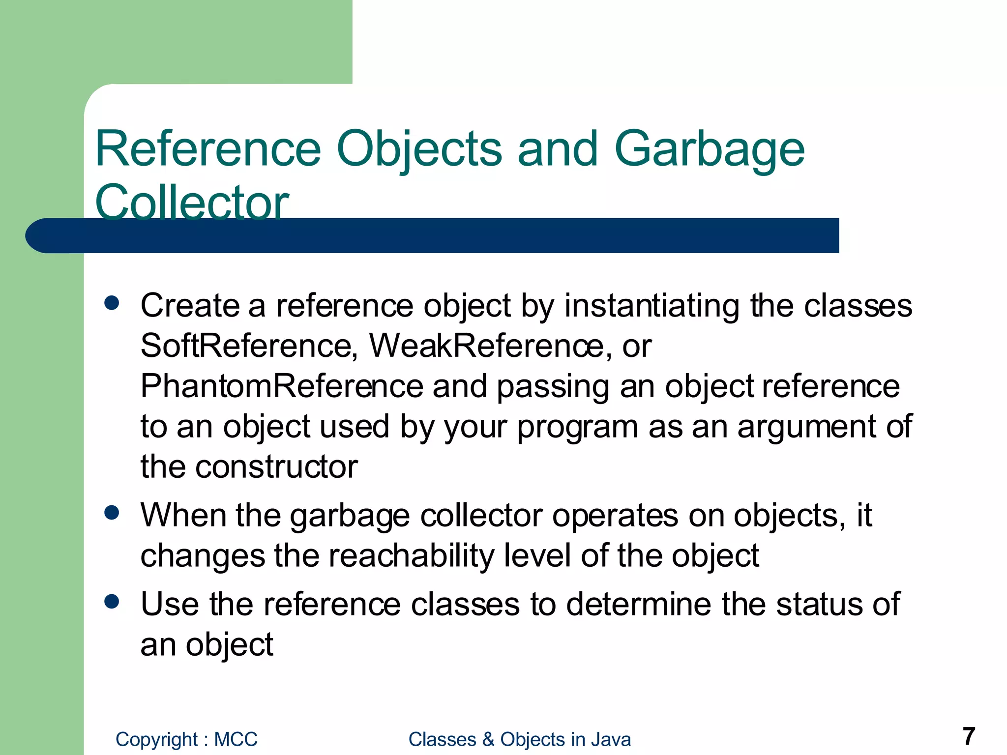 Reference Objects and Garbage Collector Create a reference object by instantiating the classes SoftReference, WeakReference, or PhantomReference and passing an object reference to an object used by your program as an argument of the constructor When the garbage collector operates on objects, it changes the reachability level of the object Use the reference classes to determine the status of an object  