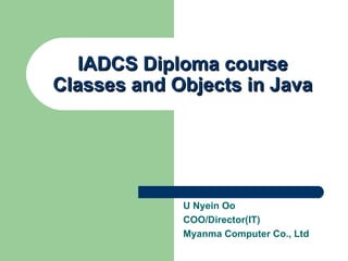 IADCS Diploma course Classes and Objects in Java U Nyein Oo COO/Director(IT) Myanma Computer Co., Ltd 