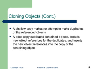 Cloning Objects (Cont.) A shallow copy makes no attempt to make duplicates of the referenced objects A deep copy duplicates contained objects, creates new object references for the duplicates, and inserts the new object references into the copy of the containing object 