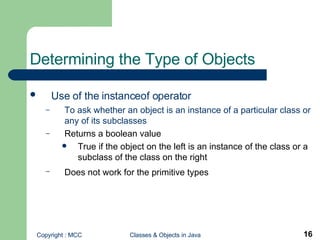Determining the Type of Objects Use of the instanceof operator   To ask whether an object is an instance of a particular class or any of its subclasses Returns a boolean value True if the object on the left is an instance of the class or a subclass of the class on the right Does not work for the primitive types   