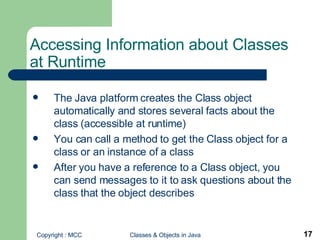 Accessing Information about Classes at Runtime The Java platform creates the Class object automatically and stores several facts about the class (accessible at runtime) You can call a method to get the Class object for a class or an instance of a class After you have a reference to a Class object, you can send messages to it to ask questions about the class that the object describes 